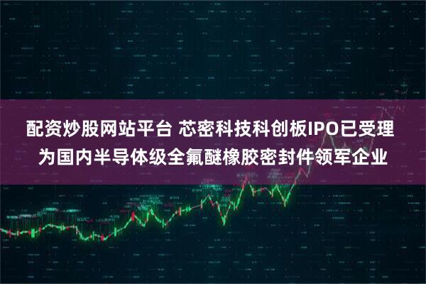 配资炒股网站平台 芯密科技科创板IPO已受理 为国内半导体级全氟醚橡胶密封件领军企业