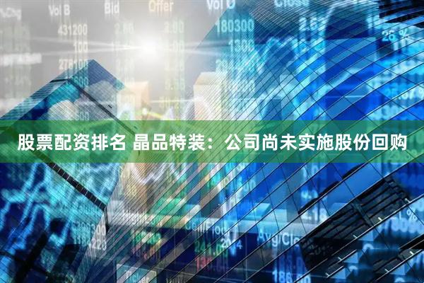 股票配资排名 晶品特装：公司尚未实施股份回购