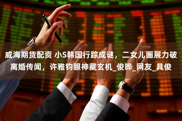 威海期货配资 小S韩国行踪成谜，二女儿画展力破离婚传闻，许雅钧眼神藏玄机_俊晔_网友_具俊