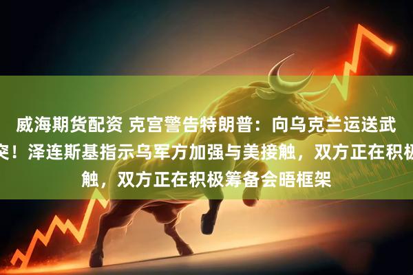 威海期货配资 克宫警告特朗普：向乌克兰运送武器只会延长冲突！泽连斯基指示乌军方加强与美接触，双方正在积极筹备会晤框架
