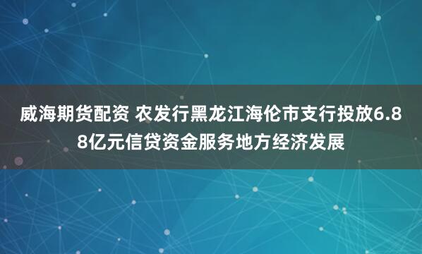 威海期货配资 农发行黑龙江海伦市支行投放6.88亿元信贷资金服务地方经济发展