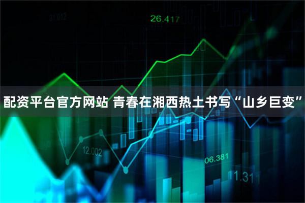 配资平台官方网站 青春在湘西热土书写“山乡巨变”