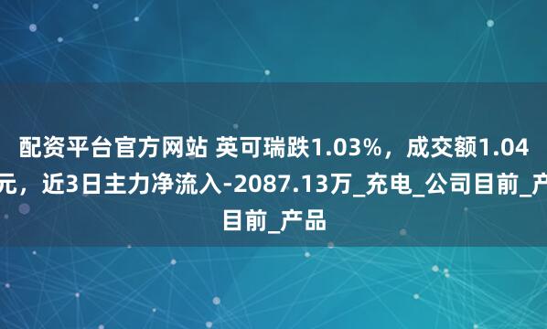 配资平台官方网站 英可瑞跌1.03%，成交额1.04亿元，近3日主力净流入-2087.13万_充电_公司目前_产品