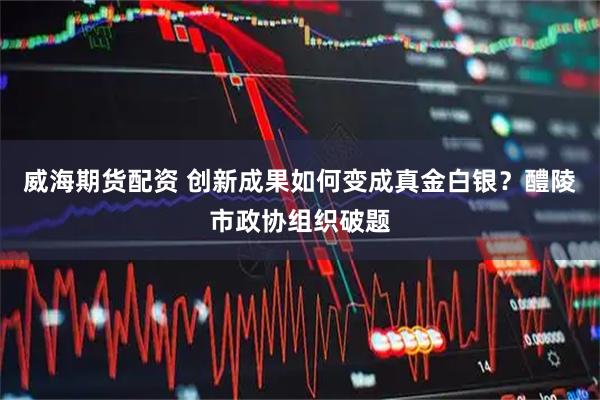 威海期货配资 创新成果如何变成真金白银？醴陵市政协组织破题