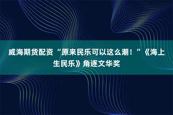 威海期货配资 “原来民乐可以这么潮！”《海上生民乐》角逐文华奖