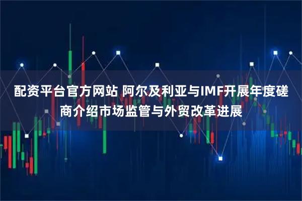 配资平台官方网站 阿尔及利亚与IMF开展年度磋商介绍市场监管与外贸改革进展