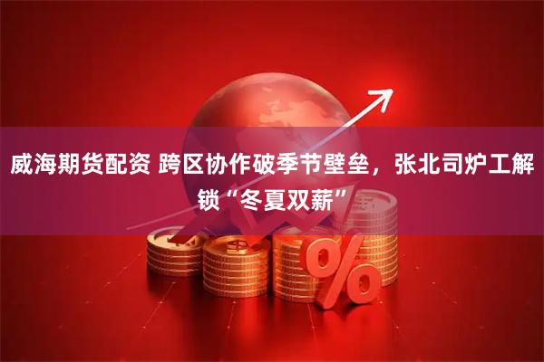 威海期货配资 跨区协作破季节壁垒，张北司炉工解锁“冬夏双薪”