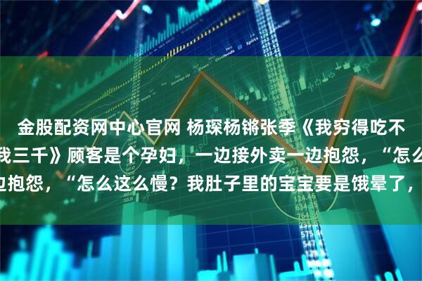 金股配资网中心官网 杨琛杨锵张季《我穷得吃不起饭，妈妈却说每月给我三千》顾客是个孕妇，一边接外卖一边抱怨，“怎么这么慢？我肚子里的宝宝要是饿晕了，你赔得起吗？